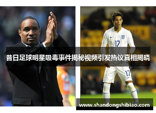 昔日足球明星吸毒事件揭秘视频引发热议真相揭晓