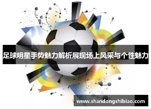足球明星手势魅力解析展现场上风采与个性魅力