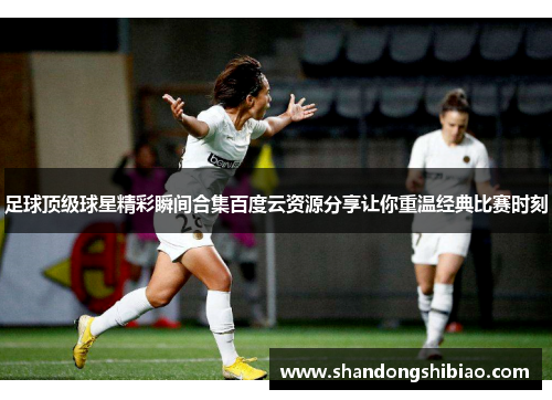 足球顶级球星精彩瞬间合集百度云资源分享让你重温经典比赛时刻