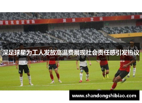 深足球星为工人发放高温费展现社会责任感引发热议