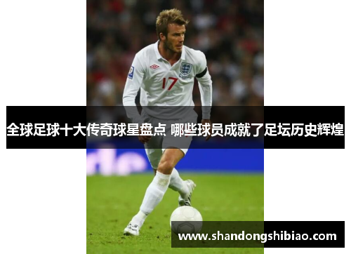 全球足球十大传奇球星盘点 哪些球员成就了足坛历史辉煌